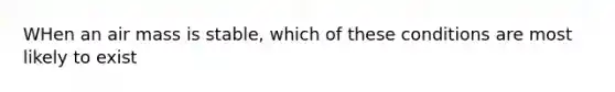 WHen an air mass is stable, which of these conditions are most likely to exist