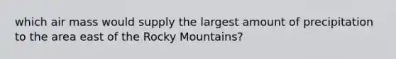 which air mass would supply the largest amount of precipitation to the area east of the Rocky Mountains?