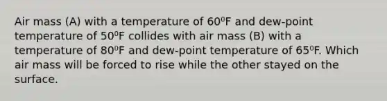 Air mass (A) with a temperature of 60⁰F and dew-point temperature of 50⁰F collides with air mass (B) with a temperature of 80⁰F and dew-point temperature of 65⁰F. Which air mass will be forced to rise while the other stayed on the surface.