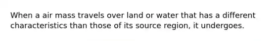 When a air mass travels over land or water that has a different characteristics than those of its source region, it undergoes.