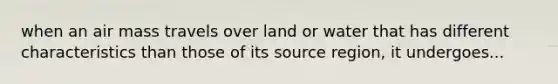 when an air mass travels over land or water that has different characteristics than those of its source region, it undergoes...