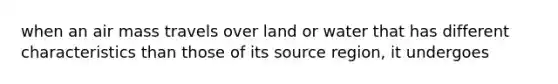 when an air mass travels over land or water that has different characteristics than those of its source region, it undergoes