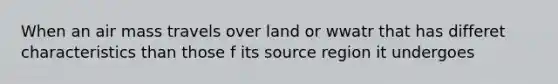 When an air mass travels over land or wwatr that has differet characteristics than those f its source region it undergoes