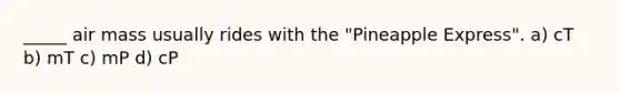 _____ air mass usually rides with the "Pineapple Express". a) cT b) mT c) mP d) cP