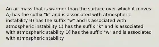 An air mass that is warmer than the surface over which it moves A) has the suffix "k" and is associated with atmospheric instability B) has the suffix "w" and is associated with atmospheric instability C) has the suffix "k" and is associated with atmospheric stability D) has the suffix "w" and is associated with atmospheric stability