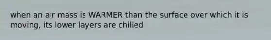 when an air mass is WARMER than the surface over which it is moving, its lower layers are chilled