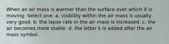 When an air mass is warmer than the surface over which it is moving: Select one: a. visibility within the air mass is usually very good. b. the lapse rate in the air mass is increased. c. the air becomes more stable. d. the letter k is added after the air mass symbol.