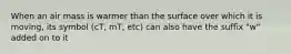 When an air mass is warmer than the surface over which it is moving, its symbol (cT, mT, etc) can also have the suffix "w" added on to it