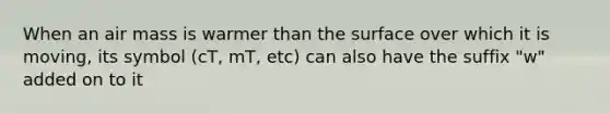 When an air mass is warmer than the surface over which it is moving, its symbol (cT, mT, etc) can also have the suffix "w" added on to it