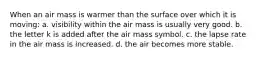 When an air mass is warmer than the surface over which it is moving: a. visibility within the air mass is usually very good. b. the letter k is added after the air mass symbol. c. the lapse rate in the air mass is increased. d. the air becomes more stable.