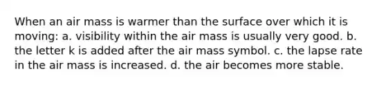 When an air mass is warmer than the surface over which it is moving: a. visibility within the air mass is usually very good. b. the letter k is added after the air mass symbol. c. the lapse rate in the air mass is increased. d. the air becomes more stable.