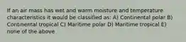 If an air mass has wet and warm moisture and temperature characteristics it would be classified as: A) Continental polar B) Continental tropical C) Maritime polar D) Maritime tropical E) none of the above