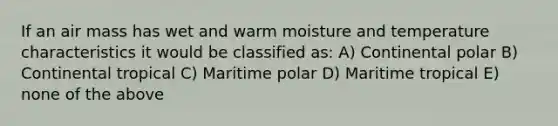 If an air mass has wet and warm moisture and temperature characteristics it would be classified as: A) Continental polar B) Continental tropical C) Maritime polar D) Maritime tropical E) none of the above