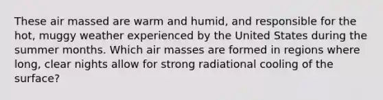 These air massed are warm and humid, and responsible for the hot, muggy weather experienced by the United States during the summer months. Which air masses are formed in regions where long, clear nights allow for strong radiational cooling of the surface?