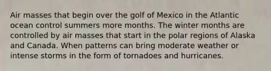 Air masses that begin over the golf of Mexico in the Atlantic ocean control summers more months. The winter months are controlled by air masses that start in the polar regions of Alaska and Canada. When patterns can bring moderate weather or intense storms in the form of tornadoes and hurricanes.