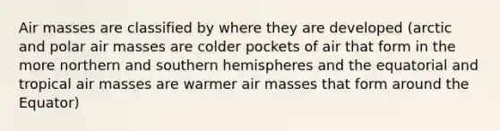 Air masses are classified by where they are developed (arctic and polar air masses are colder pockets of air that form in the more northern and southern hemispheres and the equatorial and tropical air masses are warmer air masses that form around the Equator)