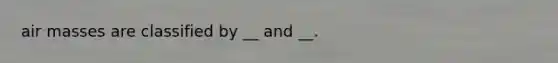 air masses are classified by __ and __.