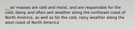 __ air masses are cold and moist, and are responsible for the cold, damp and often wet weather along the northeast coast of North America, as well as for the cold, rainy weather along the west coast of North America