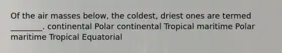 Of the air masses below, the coldest, driest ones are termed ________. continental Polar continental Tropical maritime Polar maritime Tropical Equatorial