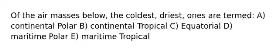 Of the air masses below, the coldest, driest, ones are termed: A) continental Polar B) continental Tropical C) Equatorial D) maritime Polar E) maritime Tropical