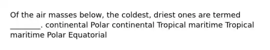 Of the air masses below, the coldest, driest ones are termed ________. continental Polar continental Tropical maritime Tropical maritime Polar Equatorial