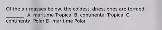 Of the air masses below, the coldest, driest ones are termed ________. A. maritime Tropical B. continental Tropical C. continental Polar D. maritime Polar