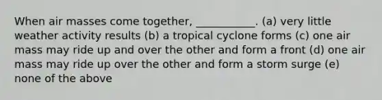 When air masses come together, ___________. (a) very little weather activity results (b) a tropical cyclone forms (c) one air mass may ride up and over the other and form a front (d) one air mass may ride up over the other and form a storm surge (e) none of the above