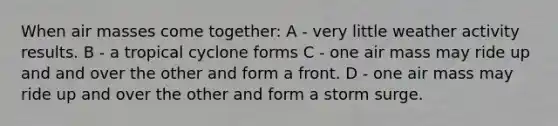 When air masses come together: A - very little weather activity results. B - a tropical cyclone forms C - one air mass may ride up and and over the other and form a front. D - one air mass may ride up and over the other and form a storm surge.