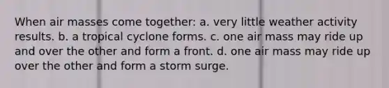 When air masses come together: a. very little weather activity results. b. a tropical cyclone forms. c. one air mass may ride up and over the other and form a front. d. one air mass may ride up over the other and form a storm surge.