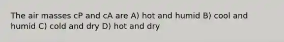 The air masses cP and cA are A) hot and humid B) cool and humid C) cold and dry D) hot and dry