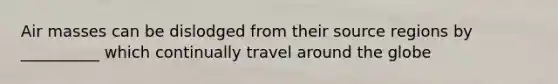 <a href='https://www.questionai.com/knowledge/kxxue2ni5z-air-masses' class='anchor-knowledge'>air masses</a> can be dislodged from their source regions by __________ which continually travel around the globe