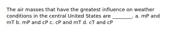 The air masses that have the greatest influence on weather conditions in the central United States are ________. a. mP and mT b. mP and cP c. cP and mT d. cT and cP