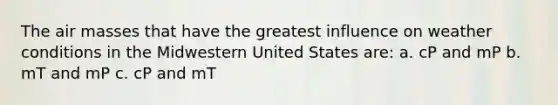 The air masses that have the greatest influence on weather conditions in the Midwestern United States are: a. cP and mP b. mT and mP c. cP and mT