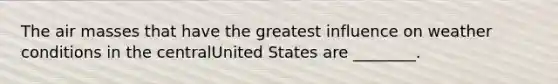 The air masses that have the greatest influence on weather conditions in the centralUnited States are ________.