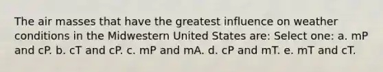 The air masses that have the greatest influence on weather conditions in the Midwestern United States are: Select one: a. mP and cP. b. cT and cP. c. mP and mA. d. cP and mT. e. mT and cT.