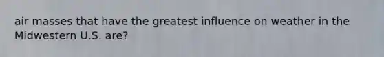 air masses that have the greatest influence on weather in the Midwestern U.S. are?
