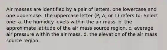 <a href='https://www.questionai.com/knowledge/kxxue2ni5z-air-masses' class='anchor-knowledge'>air masses</a> are identified by a pair of letters, one lowercase and one uppercase. The uppercase letter (P, A, or T) refers to: Select one: a. the humidity levels within the air mass. b. the approximate latitude of the air mass source region. c. average air pressure within the air mass. d. the elevation of the air mass source region.