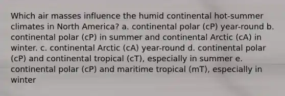 Which air masses influence the humid continental hot-summer climates in North America? a. continental polar (cP) year-round b. continental polar (cP) in summer and continental Arctic (cA) in winter. c. continental Arctic (cA) year-round d. continental polar (cP) and continental tropical (cT), especially in summer e. continental polar (cP) and maritime tropical (mT), especially in winter