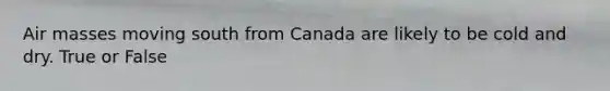 Air masses moving south from Canada are likely to be cold and dry. True or False