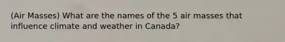 (Air Masses) What are the names of the 5 air masses that influence climate and weather in Canada?