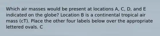 Which air masses would be present at locations A, C, D, and E indicated on the globe? Location B is a continental tropical air mass (cT). Place the other four labels below over the appropriate lettered ovals. C