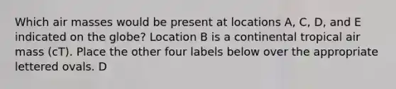 Which air masses would be present at locations A, C, D, and E indicated on the globe? Location B is a continental tropical air mass (cT). Place the other four labels below over the appropriate lettered ovals. D