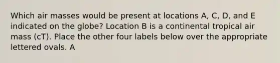 Which air masses would be present at locations A, C, D, and E indicated on the globe? Location B is a continental tropical air mass (cT). Place the other four labels below over the appropriate lettered ovals. A