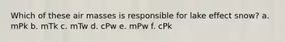 Which of these air masses is responsible for lake effect snow? a. mPk b. mTk c. mTw d. cPw e. mPw f. cPk