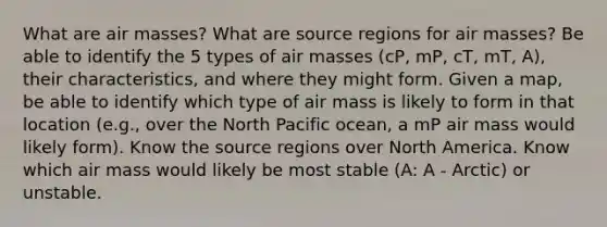 What are air masses? What are source regions for air masses? Be able to identify the 5 types of air masses (cP, mP, cT, mT, A), their characteristics, and where they might form. Given a map, be able to identify which type of air mass is likely to form in that location (e.g., over the North Pacific ocean, a mP air mass would likely form). Know the source regions over North America. Know which air mass would likely be most stable (A: A - Arctic) or unstable.