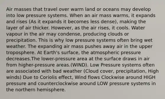 Air masses that travel over warm land or oceans may develop into low pressure systems. When an air mass warms, it expands and rises (As it expands it becomes less dense), making the layer of air thicker. However, as the air rises, it cools. Water vapour in the air may condense, producing clouds or precipitation. This is why low pressure systems often bring wet weather. The expanding air mass pushes away air in the upper troposphere. At Earth's surface, the atmospheric pressure decreases.The lower-pressure area at the surface draws in air from higher-pressure areas.(WIND). Low Pressure systems often are associated with bad weather (Cloud cover, precipitation, High winds) Due to Coriolis effect, Wind flows Clockwise around HIGH pressure and counterclockwise around LOW pressure systems in the northern hemisphere.