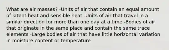 What are air masses? -Units of air that contain an equal amount of latent heat and sensible heat -Units of air that travel in a similar direction for more than one day at a time -Bodies of air that originate in the same place and contain the same trace elements -Large bodies of air that have little horizontal variation in moisture content or temperature