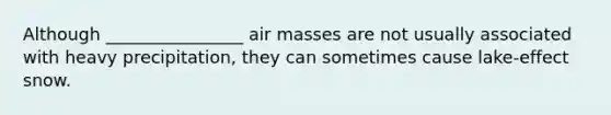 Although ________________ air masses are not usually associated with heavy precipitation, they can sometimes cause lake-effect snow.