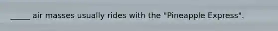_____ <a href='https://www.questionai.com/knowledge/kxxue2ni5z-air-masses' class='anchor-knowledge'>air masses</a> usually rides with the "Pineapple Express".