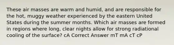 These air masses are warm and humid, and are responsible for the hot, muggy weather experienced by the eastern United States during the summer months. Which air masses are formed in regions where long, clear nights allow for strong radiational cooling of the surface? cA Correct Answer mT mA cT cP